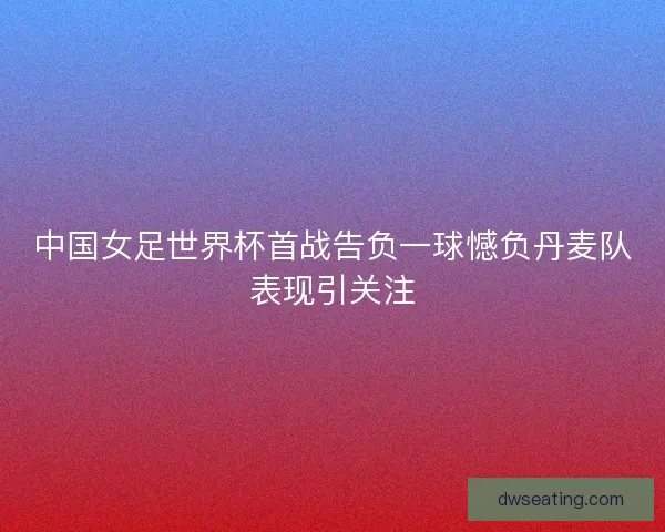 中国女足世界杯首战告负一球憾负丹麦队表现引关注