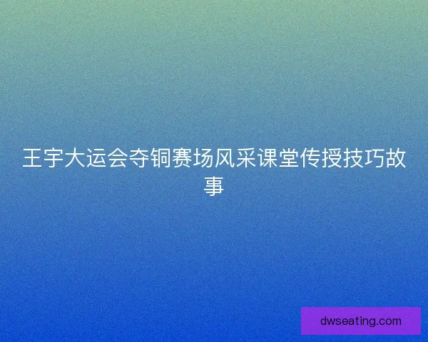 王宇大运会夺铜赛场风采课堂传授技巧故事