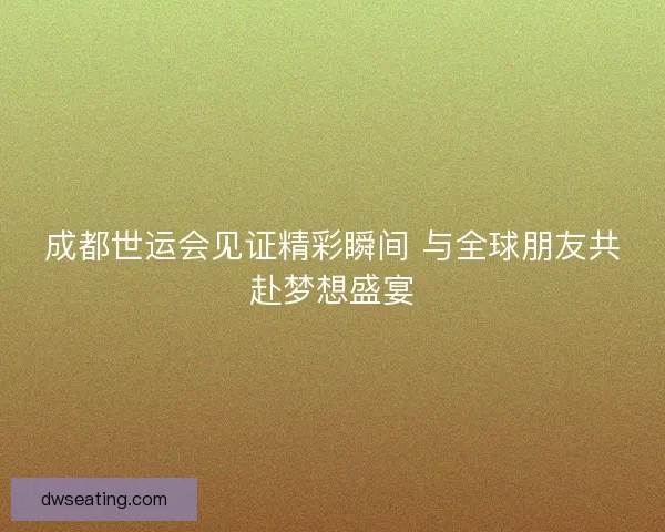 成都世运会见证精彩瞬间 与全球朋友共赴梦想盛宴