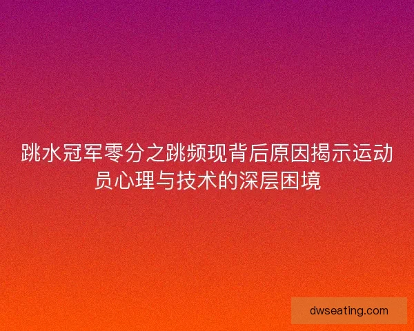 跳水冠军零分之跳频现背后原因揭示运动员心理与技术的深层困境